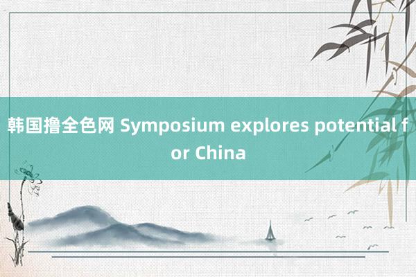 韩国撸全色网 Symposium explores potential for China