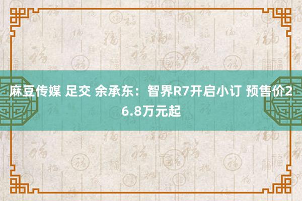 麻豆传媒 足交 余承东：智界R7开启小订 预售价26.8万元起