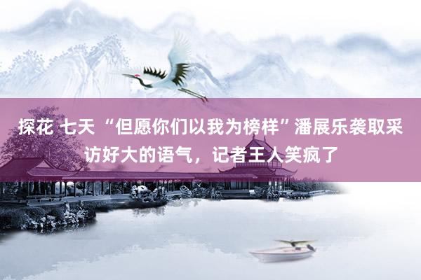 探花 七天 “但愿你们以我为榜样”潘展乐袭取采访好大的语气，记者王人笑疯了