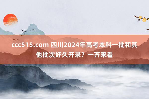 ccc515.com 四川2024年高考本科一批和其他批次好久开录？一齐来看
