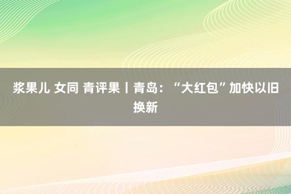 浆果儿 女同 青评果丨青岛：“大红包”加快以旧换新