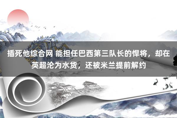 插死他综合网 能担任巴西第三队长的悍将，却在英超沦为水货，还被米兰提前解约