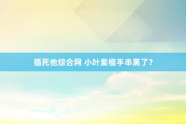 插死他综合网 小叶紫檀手串黑了？