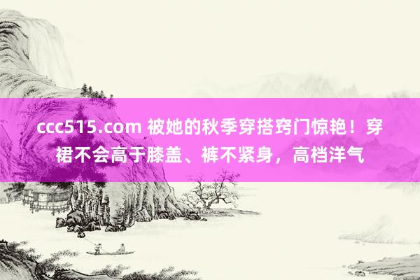 ccc515.com 被她的秋季穿搭窍门惊艳！穿裙不会高于膝盖、裤不紧身，高档洋气
