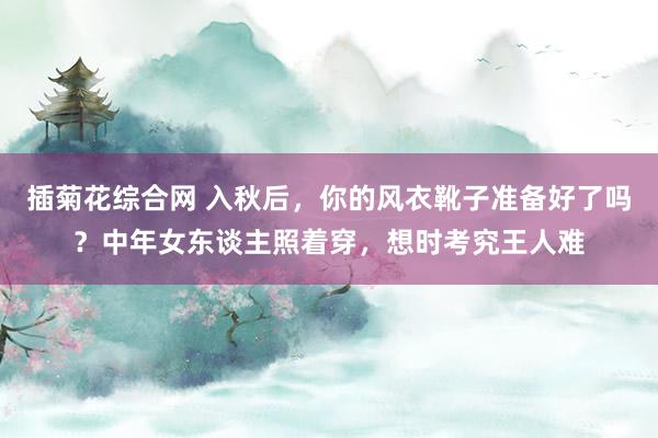 插菊花综合网 入秋后，你的风衣靴子准备好了吗？中年女东谈主照着穿，想时考究王人难
