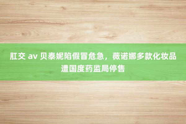 肛交 av 贝泰妮陷假冒危急，薇诺娜多款化妆品遭国度药监局停售