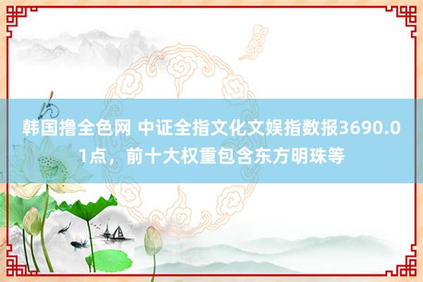 韩国撸全色网 中证全指文化文娱指数报3690.01点，前十大权重包含东方明珠等