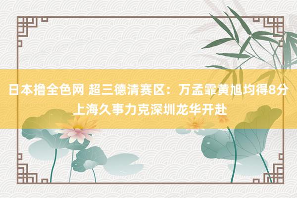 日本撸全色网 超三德清赛区：万孟霏黄旭均得8分 上海久事力克深圳龙华开赴