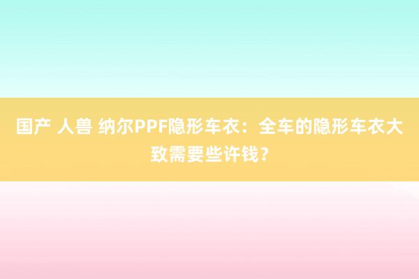 国产 人兽 纳尔PPF隐形车衣：全车的隐形车衣大致需要些许钱？