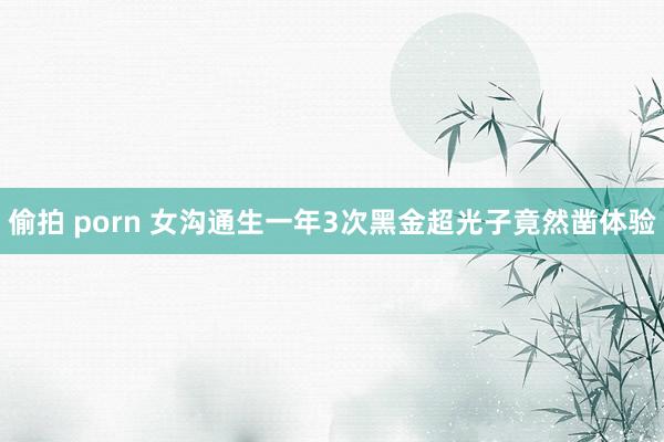偷拍 porn 女沟通生一年3次黑金超光子竟然凿体验