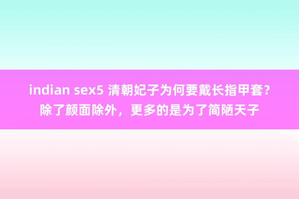 indian sex5 清朝妃子为何要戴长指甲套？除了颜面除外，更多的是为了简陋天子