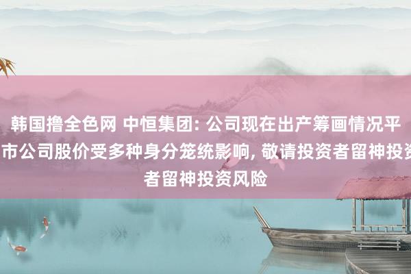 韩国撸全色网 中恒集团: 公司现在出产筹画情况平常， 上市公司股价受多种身分笼统影响， 敬请投资者留神投资风险