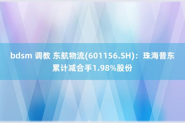 bdsm 调教 东航物流(601156.SH):珠海普东累计减合手1.98%股份