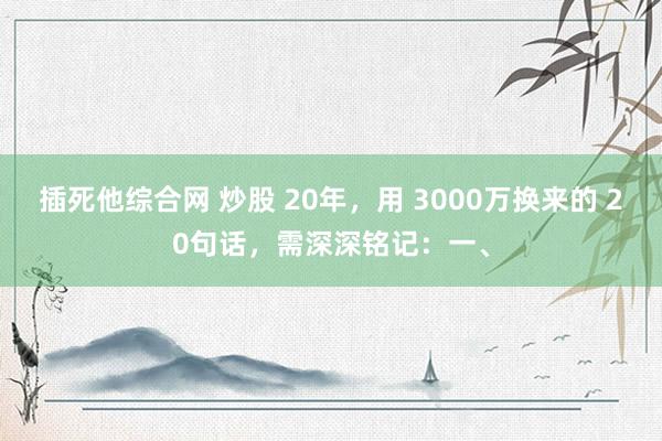 插死他综合网 炒股 20年,用 3000万换来的 20句话,需深深铭记:一、