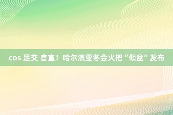cos 足交 官宣！哈尔滨亚冬会火把“倾盆”发布