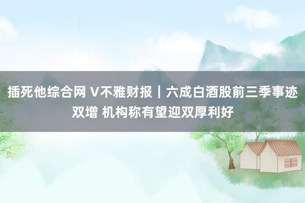 插死他综合网 V不雅财报｜六成白酒股前三季事迹双增 机构称有望迎双厚利好