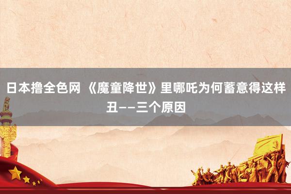 日本撸全色网 《魔童降世》里哪吒为何蓄意得这样丑——三个原因