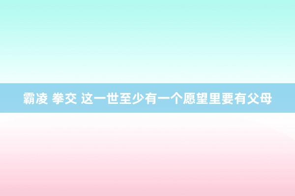 霸凌 拳交 这一世至少有一个愿望里要有父母