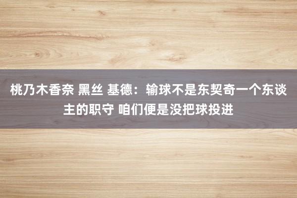 桃乃木香奈 黑丝 基德：输球不是东契奇一个东谈主的职守 咱们便是没把球投进