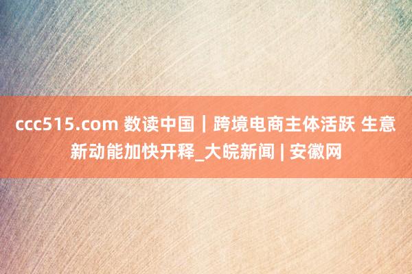 ccc515.com 数读中国｜跨境电商主体活跃 生意新动能加快开释_大皖新闻 | 安徽网