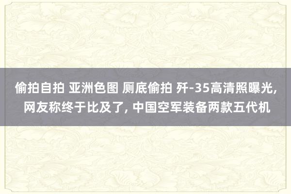 偷拍自拍 亚洲色图 厕底偷拍 歼-35高清照曝光， 网友称终于比及了， 中国空军装备两款五代机