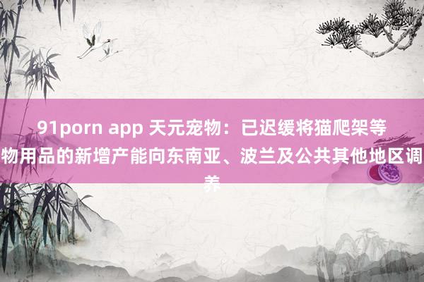 91porn app 天元宠物:已迟缓将猫爬架等宠物用品的新增产能向东南亚、波兰及公共其他地区调养