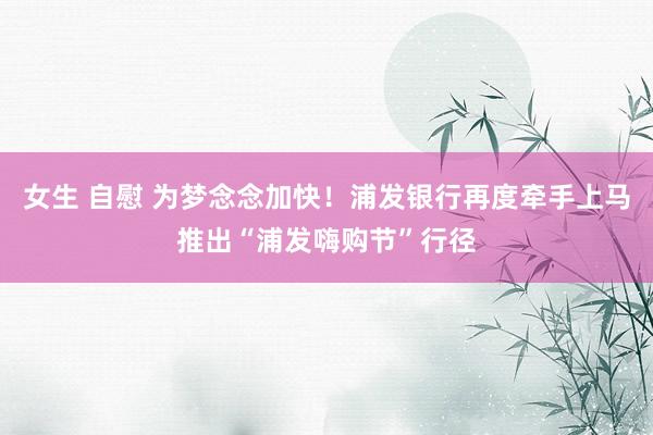 女生 自慰 为梦念念加快！浦发银行再度牵手上马推出“浦发嗨购节”行径