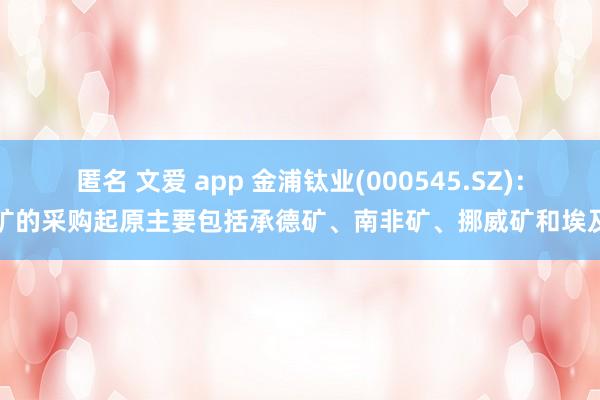 匿名 文爱 app 金浦钛业(000545.SZ)：钛矿的采购起原主要包括承德矿、南非矿、挪威矿和埃及矿