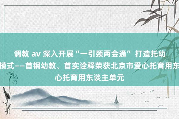 调教 av 深入开展“一引颈两会通” 打造托幼一体生意模式——首钢幼教、首实诠释荣获北京市爱心托育用东谈主单元
