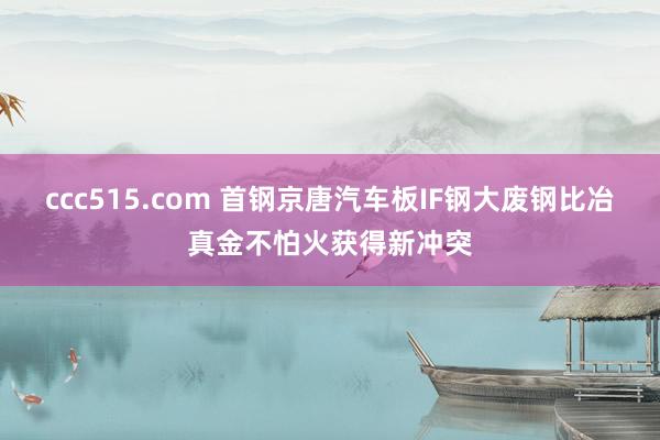 ccc515.com 首钢京唐汽车板IF钢大废钢比冶真金不怕火获得新冲突