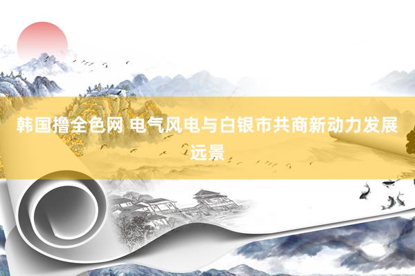 韩国撸全色网 电气风电与白银市共商新动力发展远景