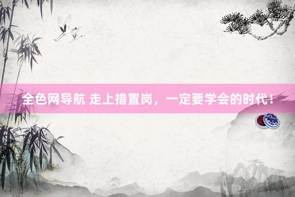 全色网导航 走上措置岗，一定要学会的时代！