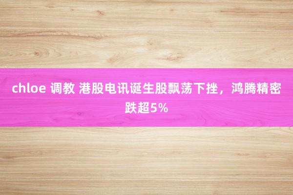 chloe 调教 港股电讯诞生股飘荡下挫，鸿腾精密跌超5%
