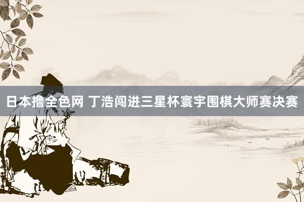 日本撸全色网 丁浩闯进三星杯寰宇围棋大师赛决赛