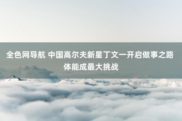 全色网导航 中国高尔夫新星丁文一开启做事之路 体能成最大挑战
