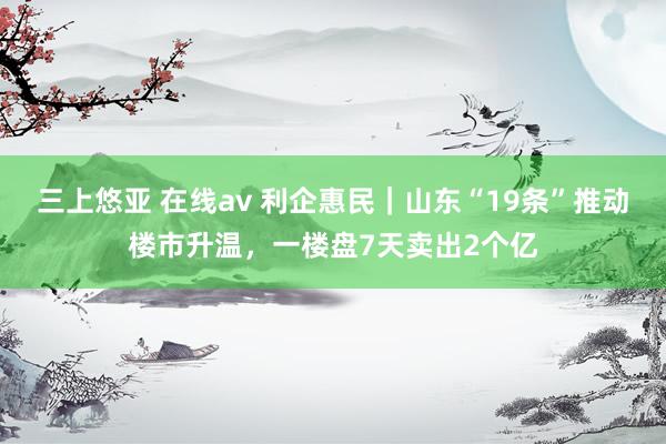 三上悠亚 在线av 利企惠民｜山东“19条”推动楼市升温，一楼盘7天卖出2个亿