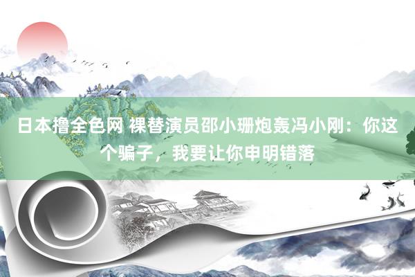 日本撸全色网 裸替演员邵小珊炮轰冯小刚：你这个骗子，我要让你申明错落