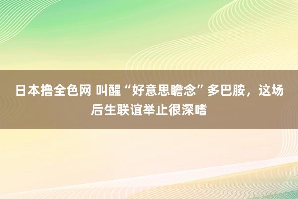 日本撸全色网 叫醒“好意思瞻念”多巴胺，这场后生联谊举止很深嗜