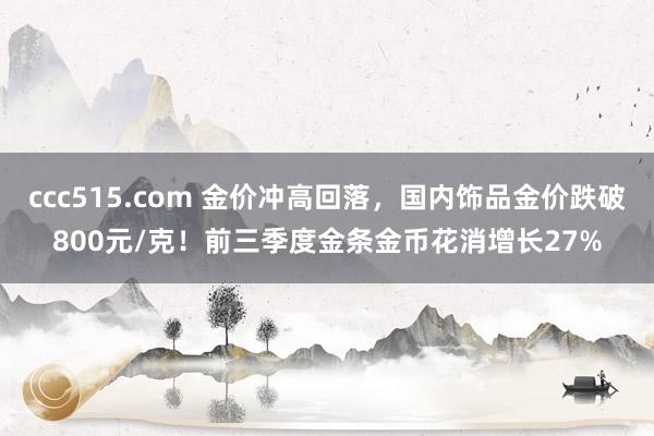 ccc515.com 金价冲高回落，国内饰品金价跌破800元/克！前三季度金条金币花消增长27%