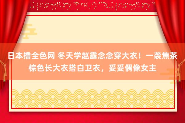 日本撸全色网 冬天学赵露念念穿大衣！一袭焦茶棕色长大衣搭白卫衣，妥妥偶像女主