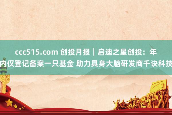ccc515.com 创投月报｜启迪之星创投：年内仅登记备案一只基金 助力具身大脑研发商千诀科技