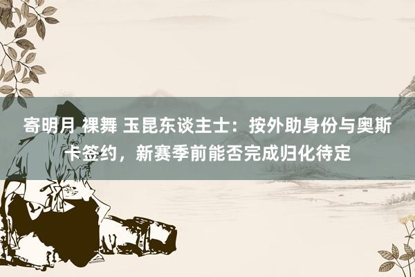寄明月 裸舞 玉昆东谈主士：按外助身份与奥斯卡签约，新赛季前能否完成归化待定
