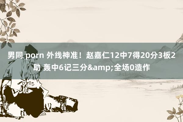 男同 porn 外线神准！赵嘉仁12中7得20分3板2助 轰中6记三分&全场0造作