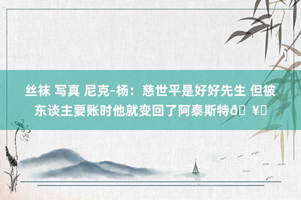 丝袜 写真 尼克-杨：慈世平是好好先生 但被东谈主要账时他就变回了阿泰斯特🥊