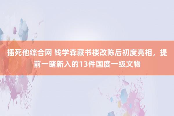 插死他综合网 钱学森藏书楼改陈后初度亮相，提前一睹新入的13件国度一级文物