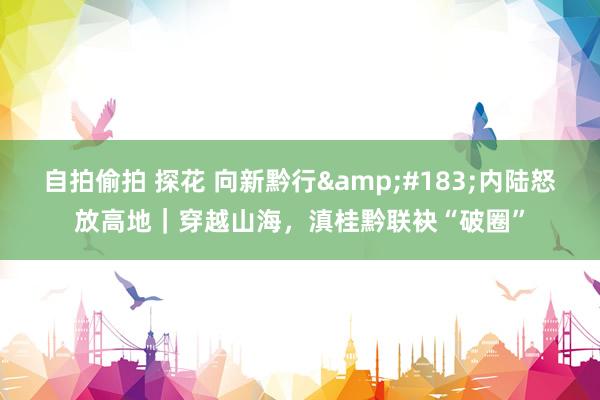 自拍偷拍 探花 向新黔行&#183;内陆怒放高地｜穿越山海，滇桂黔联袂“破圈”