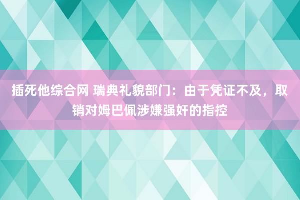 插死他综合网 瑞典礼貌部门：由于凭证不及，取销对姆巴佩涉嫌强奸的指控