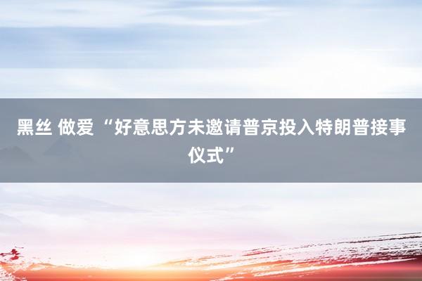 黑丝 做爱 “好意思方未邀请普京投入特朗普接事仪式”