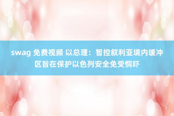 swag 免费视频 以总理：暂控叙利亚境内缓冲区旨在保护以色列安全免受恫吓