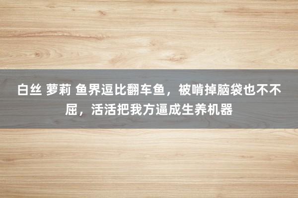 白丝 萝莉 鱼界逗比翻车鱼，被啃掉脑袋也不不屈，活活把我方逼成生养机器